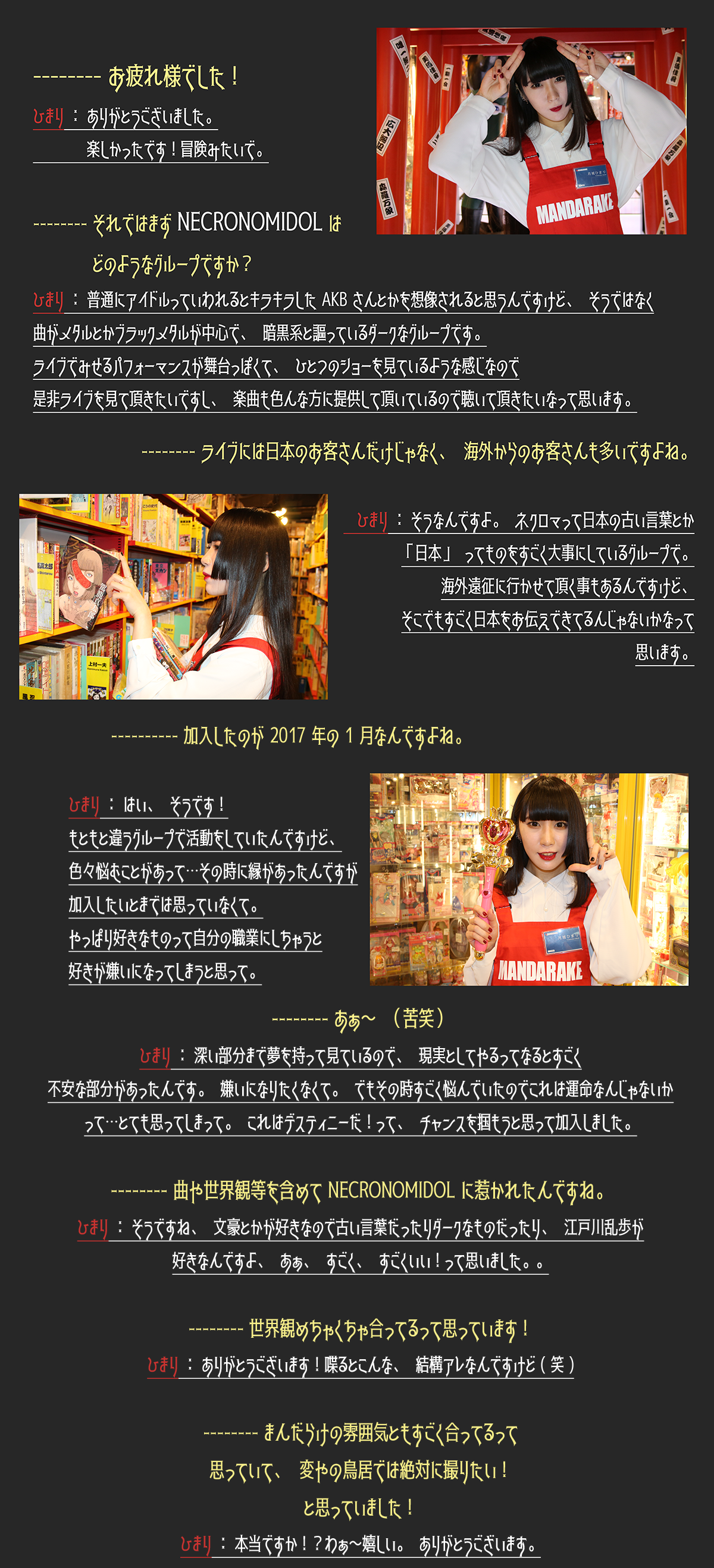 -----お疲れ様でした！ひまり：ありがとうございました。楽しかったです！冒険みたいで。 -----それではまずNECRONOMIDOLはどのようなグループですか？ひまり：普通にアイドルっていわれるとキラキラしたAKBさんとかを想像されると思うんですけど、そうではなく曲がブラックメタルが中心で、暗黒系と謳っているダークなグループです。ライブでみせるパフォーマンスが舞台っぽくて、ひとつのショーを見ているような感じなので是非ライブを見て頂きたいですし、楽曲も色んな方に提供して頂いているので聴いて頂きたいなって思います。 -----ライブには日本のお客さんだけじゃなく、海外からのお客さんも多いですよね。ひまり：そうなんですよ。ネクロマって日本の古い言葉とか「日本」ってものをものすごく大事にしているグループで。海外遠征に行かせて頂く事もあるんですけど、そこでもすごく日本をお伝えできてるんじゃないかなって思います。 -----加入したのが2017年の1月なんですよね。ひまり：はい、そうです！もともと違うグループで活動をしていたんですけど、色々悩むことがあって…その時に縁があったんですが加入したいとまでは思っていなくて。やっぱり好きなものって自分の職業にしちゃうと好きが嫌いになってしまうと思って。 -----あぁ～（苦笑）ひまり：深い部分まで夢を持って見ているので、現実としてやるってなるとすごく不安な部分があったんです。嫌いになりたくなくて。でもその時すごく悩んでいたのでこれは運命なんじゃないって…とても思ってしまって。これはデスティニーだ！って、チャンスを掴もうと思って加入しました。 -----曲や世界観等を含めてNECRONOMIDOLに惹かれたんですね。ひまり：そうですね、文豪とかが好きなので古い言葉だったりダークなものがったり、江戸川乱歩が好きなんですよ、あぁ、すごく、すごくいい！って思いました。。 -----世界観めちゃくちゃ合ってるって思っています！ひまり：ありがとうございます！喋るとこんな、結構アレなんですけど（笑） -----まんだらけの雰囲気ともすごく合ってるって思っていて、変やの鳥居では絶対に撮りたい！と思っていました！ひまり：本当ですか！？わぁ～嬉しい。ありがとうございます。