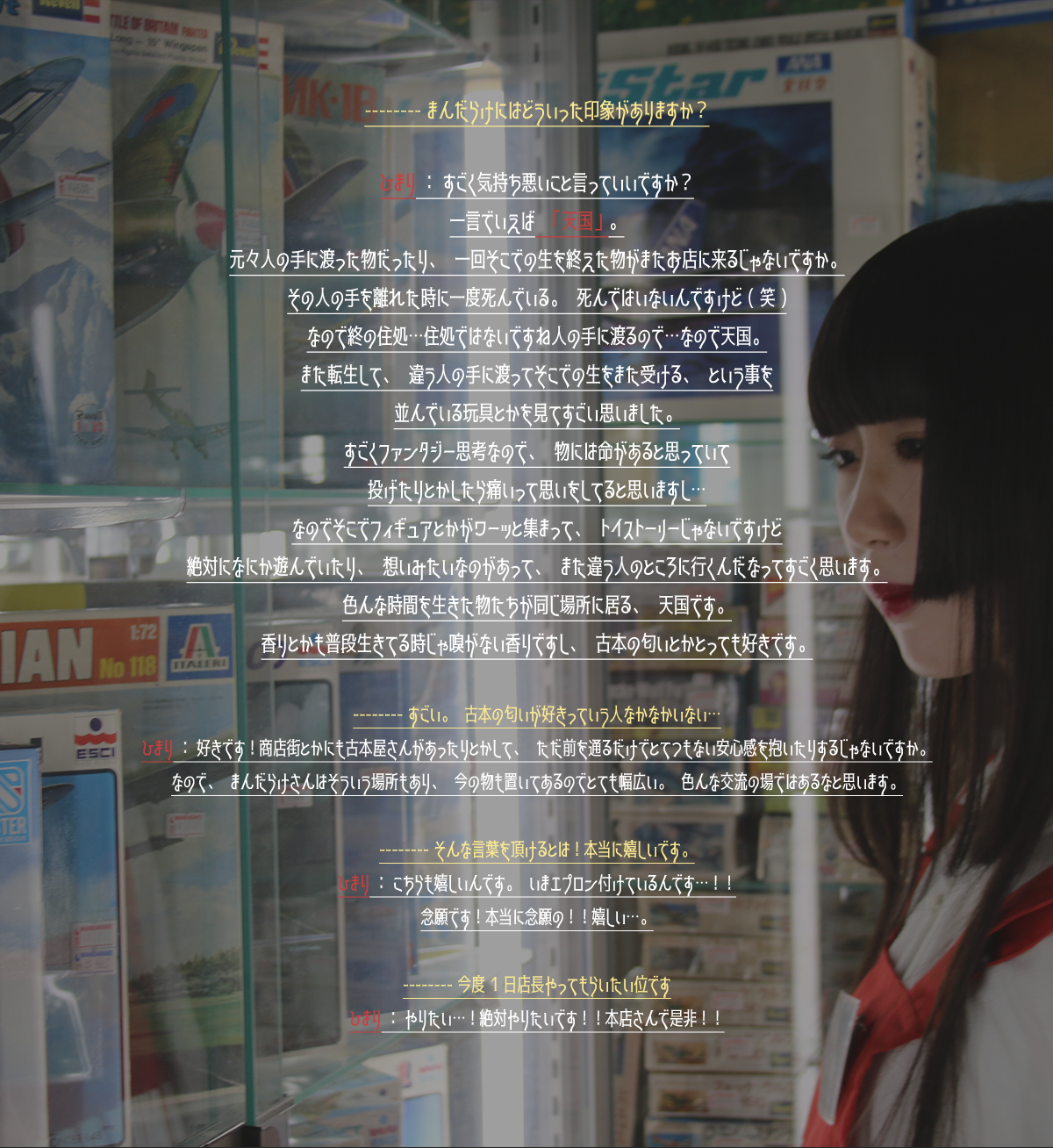-----まんだらけにはどういった印象がありますか？ひまり：すごく気持ち悪いこと言っていいですか？一言でいえば「天国」。元々人の手に渡った物だったり、一回そこでの生を終えた物がまたお店に来るじゃないですか。その人の手を離れた時に一度死んでいる。死んではないんですけど（笑）なので終の住処…住処ではないですね人の手に渡るので…なので天国。また転生して、違う人の手に渡ってそこでの生をまた受ける、という事を並んでいる玩具とかを見てすごい思いました。すごくファンタジー思考なので、物には命があると思っていて投げたりとかしたら痛いって思いをしてると思いますし…なのでそこでフィギュアとかがワーッと集まって、トイストーリーじゃないですけど絶対なにか遊んでいたり、想いみたいなものがあって、また違う人のところに行くんだなってすごく思います。色んな時間を生きた物たちが同じ場所に居る、天国です。香りとかも普段生きてる時じゃ嗅がない香りですし、古本の匂いとかとっても好きです。 -----すごい。古本の匂いが好きっていう人なかなかいない…ひまり：好きです！商店街とかにも古本屋さんがあったりとかして、ただ前を通るだけでとてつもない安心感を抱いたりするじゃないですか。なので、まんだらけさんはそういう場所もあり、今の物も置いてあるのでとても幅広い。色んな交流の場ではあるなと思います。 -----そんな言葉を頂けるとは！本当に嬉しいです。こちらも嬉しいんです。いまエプロン付けているんです…！！念願です！本当に念願の！！嬉しい…。 -----今度1日店長やってもらいたい位です。ひまり：やりたい1…！絶対やりたいです！！本店さんで是非！！
