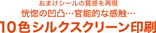 おまけシールの質感を再現 恍惚の応徳・・・官能的な感触・・・10色シルクスクリーン印刷