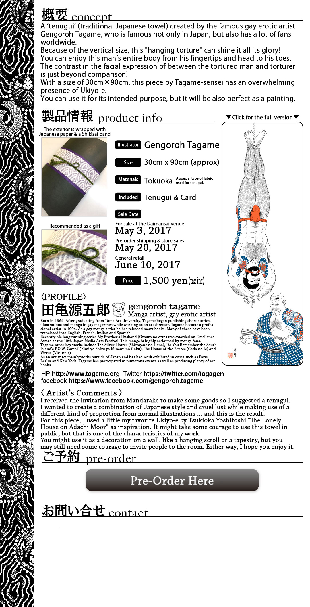 Concept - A ‘tenugui’ (traditional Japanese towel) created by the famous gay erotic artist Gengoroh Tagame, who is famous not only in Japan, but also has a lot of fans worldwide. Because of the vertical size, this 'hanging torture' can shine it all its glory! You can enjoy this man’s entire body from his fingertips and head to his toes. The contrast in the facial expression of between the tortured man and torturer is just beyond comparison! With a size of 30cm×90cm, this piece by Tagame-sensei has an overwhelming presence of Ukiyo-e. You can use it for its intended purpose, but it will be also perfect as a painting. Profile - Gengoroh Tagame - Manga artist, Gay Erotic Artist - Born in 1964. After graduating from Tama Art University, Tagame began publishing short stories, illustrations and manga in gay magazines while working as an art director. Tagame became a professional artist in 1994. As a gay manga artist he has released many books. Many of these have been translated into English, French, Italian and Spanish. Recently his long running series My Brother's Husband (Otouto no otto) was awarded an Excellence Award at the 19th Japan Media Arts Festival. This manga is highly acclaimed by manga fans. Tagame other key works include The Silver Flower (Shirogane no Hana), Do You Remember the South Island's P.O.W. Camp? (Kimi yo Shiru ya Minami no Goku), The House of the Brutes (Gedo no Ie) and Virtus (Virutuus). As an artist we mainly works outside of Japan and has had work exhibited in cities such as Paris, Berlin and New York. Tagame has participated in numerous events as well as producing plenty of art books. 'I received the invitation from Mandarake to make some goods so I suggested a tenugui.  I wanted to create a combination of Japanese style and cruel lust while making use of a different kind of proportion from normal illustrations … and this is the result.  For this piece, I used a little my favorite Ukiyo-e by Tsukioka Yoshitoshi “The Lonely House on Adachi Moor” as inspiration. It might take some courage to use this towel in public, but that is one of the characteristics of my work.  You might use it as a decoration on a wall, like a hanging scroll or a tapestry, but you may still need some courage to invite people to the room. Either way, I hope you enjoy it.  '